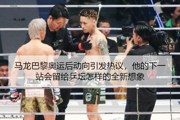 马龙巴黎奥运后动向引发热议，他的下一站会留给乒坛怎样的全新想象